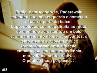 Então, debruçando-se, Paderewski estendeu sua mão esquerda e começou a tocar a parte do baixo.  Logo, colocou sua mão direita ao redor do menino e acrescentou um belo acompanhamento de melodia. Juntos, o velho mestre e o jovem noviço transformaram uma situação embaraçosa  em uma experiência maravilhosamente criativa. O público ficou perplexo . . . ASS 