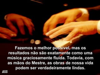 Fazemos o melhor possível, mas os resultados não são exatamente como uma música graciosamente fluída. Todavia, com as mãos do Mestre, as obras de nossa vida podem ser verdadeiramente   lindas. ASS 