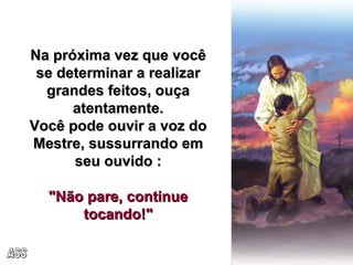 Na próxima vez que você se determinar a realizar grandes feitos, ouça atentamente. Você pode ouvir a voz do Mestre, sussurrando em seu ouvido : "Não pare, continue tocando!" ASS 