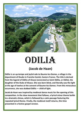 ODILIA
(Jacob de Haan)
Odilia is an up-tempo and joyful ode to Baume-les-Dames, a village in the
department of Doubs in Franche-Comté, Eastern France. The title is derived
from the legend of Odilia of Alsace (venerated as Saint Odilia, or Odile), the
daughter of the Duke of Alsace. She was born blind, and literally saw the light
at the age of twelve at the convent of Baume-les-Dames. From this miraculous
occurrence, she was dubbed Odilia — child of light.
Jacob de Haan was inspired by medieval dance music for the opening of this
composition. In the slow movement that follows, a lyrical minor theme builds
to a dramatic climax, which is followed by a calm passage featuring the
repeated lyrical theme. Finally, the medieval motif returns, this time
presented in a festive gospel version.
 