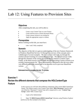 Lab 12: Using Features to Provision Sites
Objectives
After completing this lab, you will be able to:
• Create a new Content Type as a new Feature
• Create and Provision a custom document library
• Create custom Actions to an existing list
• Apply the appropriate scope to a feature
Prerequisites
Before working on this lab, you must have:
• Labs 1 and 2 fully completed
Scenario
The objective of this lab is to gain an understanding of the new Features framework
in Windows SharePoint Services 3.0 through an overview of the concepts and a
walkthrough of several examples. The first exercise will walk you through the
creation and provisioning of a custom document type. The second exercise walks
through the elements of the custom document library related to Content Types.
Finally, in the third exercise you will walk through associating Custom Actions to an
existing Announcements list. These functionalities illustrated in this lab were either
very difficult to do with custom lists or not possible at all in previous SharePoint
version.
Estimated time to complete this lab: 75 minutes
Exercise 1
Review the different elements that compose the HOLContentType
Feature
In this exercise you will learn about different components of the custom HOLContentType
feature. This feature creates a new Content Type called “HOL Document” based on the
out-of-the-box “Document” Content Type and is categorized in a new “Content Type
Group” called “HOL Content Type”.
1. Login as the Administrator
2. Open “C:HOLFeaturesHOLContentType” directory using Windows Explorer
and browse the files included in this feature.
 