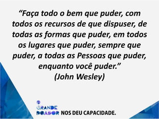 “Faça todo o bem que puder, com
todos os recursos de que dispuser, de
todas as formas que puder, em todos
os lugares que puder, sempre que
puder, a todas as Pessoas que puder,
enquanto você puder.”
(John Wesley)
 