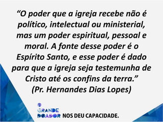 “O poder que a igreja recebe não é
político, intelectual ou ministerial,
mas um poder espiritual, pessoal e
moral. A fonte desse poder é o
Espírito Santo, e esse poder é dado
para que a igreja seja testemunha de
Cristo até os confins da terra.”
(Pr. Hernandes Dias Lopes)
 
