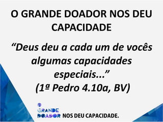 O GRANDE DOADOR NOS DEU
CAPACIDADE
“Deus deu a cada um de vocês
algumas capacidades
especiais...”
(1ª Pedro 4.10a, BV)
 