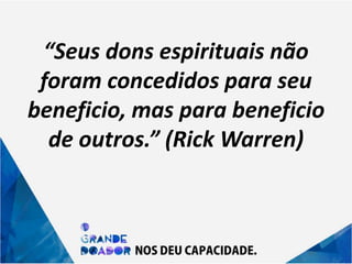 “Seus dons espirituais não
foram concedidos para seu
beneficio, mas para beneficio
de outros.” (Rick Warren)
 