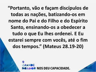 “Portanto, vão e façam discípulos de
todas as nações, batizando-os em
nome do Pai e do Filho e do Espírito
Santo, ensinando-os a obedecer a
tudo o que Eu lhes ordenei. E Eu
estarei sempre com vocês, até o fim
dos tempos.” (Mateus 28.19-20)
 