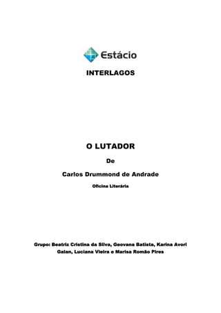 INTERLAGOS<br />O LUTADOR<br />De <br />Carlos Drummond de Andrade<br />Oficina Literária<br />Grupo: Beatriz Cristina da Silva, Geovana Batista, Karina Avori Galan, Luciana Vieira e Marisa Romão Pires <br />Grupo: Beatriz Cristina da Silva, Geovana Batista, Karina Avori Galan, Luciana Vieira e Marisa Romão Pires <br />O Lutador<br />De <br />Carlos Drummond de Andrade<br />Letras – Licenciatura em Português e Inglês / Noturno<br />São Paulo<br />2011<br />SUMÁRIO<br />INTRODUÇÃO                                                   página...............03<br />1. MODERNISMO........................................................................04<br />2. CARLOS DRUMMOND DE ANDRADE......................................06<br />3. O LUTADOR – POEMA............................................................09  <br />4. O LUTADOR – ANALISE DA ESTRUTURA..............................12  <br />5. BIBLIOGRAFIA.......................................................................16<br />INTRODUÇÃO<br />Esse trabalho tem a intenção de mostrar a estrutura do poema “O lutador” de Carlos Drummond de Andrade. <br />Para entender o poema “O lutador” foi decidido pelo grupo que era necessário, primeiramente, pesquisar um pouco sobre a vida do poeta Carlos Drummond de Andrade, que escreveu essa poesia, e a Segunda Fase do Modernismo, fase na qual o poema foi criado. <br />O resultado da pesquisa e da tentativa de analisar a estrutura do poema “O lutador” está agora impressa nas próximas páginas.<br />MODERNISMO<br />O modernismo foi um movimento literário  e artístico do início do séc. XX, cujo objetivo era o rompimento com o tradicionalismo (parnasianismo, simbolismo e a arte acadêmica), a libertação estética com a mistura dos gêneros já existentes, a experimentação constante e, principalmente, a independência cultural do país. <br />No Brasil, este movimento possui como marco simbólico a Semana de Arte Moderna, realizada em 1922, na cidade de São Paulo.<br />Cartaz anunciando o último dia da Semana de Arte Moderna<br />O Modernismo foi dividido em três fases: <br />A Primeira Fase ou Fase Heroica  (1922-1930), foi mais radical e fortemente oposta a tudo que existia anteriormente, cheia de irreverência e escândalo; <br />A Segunda Fase ou Fase de Consolidação (1930-1945) foi mais amena,  caracterizada pelo predomínio da prosa de ficção e formou grandes romancistas e poetas; <br />A Terceira Fase (1945-1960), com tendências contemporânea e considerada por alguns estudiosos como Pós-Modernista.<br />O modernismo não foi dominante desde o início, mas com o tempo suplantou os estilos anteriores, sobretudo por sua liberdade de estilo - abolição de todas as regras anteriores -, aproximação com a linguagem falada e o desejo de fazer uma arte voltada às singularidades culturais brasileiras.<br />Foi no período da Segunda Fase do Modernismo  que os ideais difundidos em 1922 se espalharam com maior força e se normalizaram. Os esforços anteriores para redefinir a linguagem artística se unem a um forte interesse pelas temáticas nacionalistas, percebe-se um amadurecimento nas obras dos autores da primeira fase, que continuam produzindo, e também o surgimento de novos poetas, entre eles Carlos Drummond de Andrade.<br />CARLOS DRUMMOND DE ANDRADE<br />Nasceu em ltabira, Minas Gerais, em 31 de outubro de 1902 e faleceu no Rio de Janeiro, RJ, em 17 de agosto de 1987 aos 84 anos. <br />Drummond foi um grande poeta, contista e cronista da Segunda Fase do Modernismo, que desde cedo mostrou interesse pela literatura e habilidade com a palavra, ingressando aos 13 anos no Grêmio Dramático e Literário Artur Azevedo, da escola onde estudava. Com 20 anos tem trabalhos publicados no jornal “Diário de Minas” e nas revistas “Para Todos” e “Ilustração Brasileira”.<br />Foi diplomado na Escola de Odontologia e Farmácia de Belo Horizonte, porém fez da literatura sua profissão. Em 1925, já influenciado pelos poetas modernistas de São Paulo, fundou “A Revista”, que venho a se tornar o porta-voz do modernismo mineiro. <br />Ao longo de sua vida, Drummond recebeu diversos prêmios por suas obras, tem suas obras traduzidas em vários países, colaborou em inúmeros jornais e revistas, participou de antologias (Coleção de trechos literários escolhidos), marcou sua presença no programa “Quadrante” e em uma série de programas da Rádio Ministério da Educação de entrevistas.<br />Mesmo após sua morte, Drummond continua vivo e sempre presente no meio literário e também fora dele, suas obras são motivo de vários estudos e o próprio poeta foi imortalizado em: estátuas; memorial; estampou as notas de 50 cruzados novos entre 1988 e 1990; foi interpretado em minisséries; publicaram um CD onde Drummond declama seus poemas; teve um centenário; etc.<br /> Capa do CD: Carlos Drummond de Andrade por Paulo Autran.<br />Carlo<br />Estátuas Dois poetas, na cidade de Porto Alegre. Em pé, Carlos Drummond de Andrade. Sentado, Mário Quintana. O livro original foi roubado então as pessoas colocam um livro nas mãos do poeta. Na foto, o livro é quot;
Diário de um Ladrãoquot;
, do Jean Genet. <br />Escultura do poeta Carlos Drummond de Andrade, criada pelo artista mineiro Leo Santana. Instalada em Copacabana – em frente à rua em que o poeta morou – no dia 31 de outubro de 2003 – Ano do Centenário do Poeta. Curiosamente a estátua é monitorada noite e dia para evitar um novo roubo de seus óculos, registrando muitas vezes pessoas que simplesmente param para tirar uma foto ou conversar com a estátua. Frase: “No mar estava escrita uma cidade”<br />Sua poesia possui o desejo de mudanças político-sociais, questionamento filosófico da vida, do homem e do mundo, constituindo uma lírica densa, ampla e inesgotável. Seguindo a libertação proposta por Mário e Oswald de Andrade com a instituição do verso livre, mostrando que este não depende de um metro fixo, Drummond sempre buscou em sua poesia refletir o seu tempo presente sem abandonar o contexto maior da humanidade. <br />Foi mestre na poesia metalinguística, usando como tema o próprio fazer poético, sobre a função da poesia, como é possível se notar no poema “O lutador” publicado no livro “José” de 1942.<br />O LUTADOR – POEMA<br />Carlos Drummond de Andrade<br />Lutar com palavras é a luta mais vã.Entanto lutamosmal rompe a manhã.São muitas, eu pouco.Algumas, tão fortescomo o javali.Não me julgo louco.Se o fosse, teriapoder de encantá-las.Mas lúcido e frio,apareço e tentoapanhar algumaspara meu sustento num dia de vida.Deixam-se enlaçar,tontas à caríciae súbito fogeme não há ameaçae nem 3 há sevíciaque as traga de novoao centro da praça.Insisto, solerte.Busco persuadi-las.Ser-lhes-ei escravode rara humildade.Guardarei sigilode nosso comércio.Na voz, nenhum travode zanga ou desgosto.Sem me ouvir deslizam,perpassam levíssimase viram-me o rosto.Lutar com palavrasparece sem fruto.Não têm carne e sangue…Entretanto, luto.Palavra, palavra(digo exasperado),se me desafias,aceito o combate.Quisera possuir-teneste descampado, sem roteiro de unha ou marca de dentenessa pele clara. Preferes o amorde uma posse impurae que venha o gozoda maior tortura.Luto corpo a corpo,luto todo o tempo, sem maior proveitoque o da caça ao vento.Não encontro vestes,não seguro formas,é fluido inimigoque me dobra os músculose ri-se das normasda boa peleja.Iludo-me às vezes,pressinto que a entregase consumará.Já vejo palavrasem coro submisso,esta me ofertandoseu velho calor,aquela sua glóriafeita de mistério,outra seu desdém,outra seu ciúme,e um sapiente amorme ensina a fruirde cada palavraa essência captada,o sutil queixume.Mas ai! é o instantede entreabrir os olhos:entre beijo e boca, tudo se evapora.O ciclo do diaora se conclui 8e o inútil duelojamais se resolve. O teu rosto belo,ó palavra, esplendena curva da noiteque toda me envolve. Tamanha paixãoe nenhum pecúlio.Cerradas as portas,a luta prosseguenas ruas do sono.<br />O LUTADOR – ANALISE DA ESTRUTURA<br />Em um primeiro olhar o poema parece seguir o padrão do soneto, por ser dividido em 6 versos, que o caracterizaria como uma sextilha, porém ao olhar o poema mais atentamente logo notamos que há um rompimento em relação a tradicional forma de se fazer poesia. <br />“O lutador” trata da luta do poeta ao fazer uma poesia, da arte de fazer poesia, em uma linguagem claramente metalinguística. O poema tem liberdade formal evidente na utilização do verso livre, no abandono da métrica e do esquema de rimas, além da mistura de gêneros ao longo de todo o poema.<br />Vejamos a seguir como isso ocorre:<br />Logo no inicio do poema, na primeira estrofe que relata a impotência do poeta diante das palavras, há uma rima e um lirismo que, de certa forma, lembra o esquema do soneto, seguindo até o padrão de cinco sílabas poéticas com acentos na segunda e na quinta:<br />Lutar com palavras é a luta mais vã.Entanto lutamosmal rompe a manhã.<br />Porém, logo esse padrão perde o ritmo lírico, rimado e parnasiano com a quebra do esquema do soneto no trecho seguinte:<br />São muitas, eu pouco.Algumas, tão fortescomo o javali.<br />E passa a seguir uma narrativa, característica até então do romance, mas mantendo um eu-lírico:<br />Não me julgo louco. / Se o fosse, teria / poder de encantá-las. / Mas lúcido e frio, / apareço e tento / apanhar algumas / para meu sustento / num dia de vida. / Deixam-se enlaçar, / tontas à carícia / e súbito fogem / e não há ameaça e nem 3 há sevícia / que as traga de novo / ao centro da praça.<br />Essa narrativa se segue ao longo de vários trechos do poema, algumas vezes mais forte e em outras perdendo a força para outro estilo literário.<br />Na segunda estrofe o poeta continua com a tentativa infrutífera do eu-lírico subjugar as palavras e é possível se perceber o tom dramático: <br />Insisto, solerte.Busco persuadi-las.Ser-lhes-ei escravode rara humildade.Guardarei sigilode nosso comércio.Na voz, nenhum travode zanga ou desgosto.Sem me ouvir deslizam,perpassam levíssimase viram-me o rosto.<br />E, ocasionalmente, há alguma rima:<br />Lutar com palavrasparece sem fruto.Não têm carne e sangue…Entretanto, luto.<br />Na terceira estrofe o eu-lírico começa a diminuir de força, e adquire certa forma descritiva, característica do parnasianismo:<br />Palavra, palavra(digo exasperado),se me desafias,aceito o combate.Quisera possuir-teneste descampado, sem roteiro de unha ou marca de dentenessa pele clara. Preferes o amorde uma posse impurae que venha o gozoda maior tortura.<br />Na quarta estrofe, a relação de embate com o verbo adquire um caráter erótico, as palavras ganham forma, corpo, para mostrar a importância delas para o poeta, e segue com o padrão descritivo para mostrar como trava essa luta com as palavras. <br />Luto corpo a corpo,luto todo o tempo, sem maior proveitoque o da caça ao vento.Não encontro vestes,não seguro formas,é fluido inimigoque me dobra os músculos<br />e ri-se das normasda boa peleja.<br />Na quinta estrofe, há a retomada do eu-lírico:<br />Iludo-me às vezes, pressinto que a entregase consumará. Já vejo palavrasem coro submisso,esta me ofertandoseu velho calor,aquela sua glóriafeita de mistério,outra seu desdém,outra seu ciúme,e um sapiente amorme ensina a fruirde cada palavraa essência captada,o sutil queixume.<br />Podemos notar mais nitidamente a fala característica do brasileiro na seguinte parte:<br />Mas ai! é o instantede entreabrir os olhos:entre beijo e boca, tudo se evapora.<br />Na sexta estrofe, o eu-lírico entrega-se a devaneios e vislumbra seu triunfo sobre as palavras para, no final, perceber tudo não passa de uma ilusão, e continua a travar sua luta no mundo dos sonhos. <br />O ciclo do diaora se conclui 8e o inútil duelojamais se resolve. O teu rosto belo,ó palavra, esplendena curva da noiteque toda me envolve. Tamanha paixãoe nenhum pecúlio.Cerradas as portas,a luta prosseguenas ruas do sono.<br />A mistura de gêneros, o abandono das regras dos estilos anteriores e a linguagem cotidiana que vimos ao longo do poema “O lutador” correspondem às características do Modernismo.<br />BIBLIOGRAFIA<br />http://sites.google.com/site/solpoesiador/biografia-e-poemas/carlos-drummond-de-andrade<br />http://pt.shvoong.com/books/biography/370298-carlos-drummond-andrade/#ixzz1LhgNnipC<br />http://www.eeagorajose.kit.net/autores/drumond.htm<br />http://pt.wikipedia.org/wiki/Carlos_Drummond_de_Andrade<br />http://pt.wikipedia.org/wiki/Modernismo_no_Brasil<br />http://www.eca.usp.br/cap/ars8/otsuka.pdf<br />