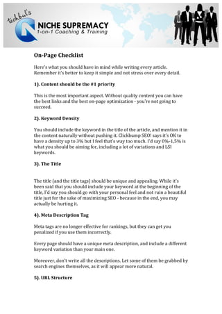  
	
  
	
  
On-­‐Page	
  Checklist	
  
	
  
Here's	
  what	
  you	
  should	
  have	
  in	
  mind	
  while	
  writing	
  every	
  article.	
  
Remember	
  it's	
  better	
  to	
  keep	
  it	
  simple	
  and	
  not	
  stress	
  over	
  every	
  detail.	
  	
  
	
  
1).	
  Content	
  should	
  be	
  the	
  #1	
  priority	
  
	
  
This	
  is	
  the	
  most	
  important	
  aspect.	
  Without	
  quality	
  content	
  you	
  can	
  have	
  
the	
  best	
  links	
  and	
  the	
  best	
  on-­‐page	
  optimization	
  -­‐	
  you're	
  not	
  going	
  to	
  
succeed.	
  	
  
	
  
2).	
  Keyword	
  Density	
  
	
  
You	
  should	
  include	
  the	
  keyword	
  in	
  the	
  title	
  of	
  the	
  article,	
  and	
  mention	
  it	
  in	
  
the	
  content	
  naturally	
  without	
  pushing	
  it.	
  Clickbump	
  SEO!	
  says	
  it's	
  OK	
  to	
  
have	
  a	
  density	
  up	
  to	
  3%	
  but	
  I	
  feel	
  that's	
  way	
  too	
  much.	
  I'd	
  say	
  0%-­‐1,5%	
  is	
  
what	
  you	
  should	
  be	
  aiming	
  for,	
  including	
  a	
  lot	
  of	
  variations	
  and	
  LSI	
  
keywords.	
  
	
  
3).	
  The	
  Title	
  
	
  
	
  
The	
  title	
  (and	
  the	
  title	
  tags)	
  should	
  be	
  unique	
  and	
  appealing.	
  While	
  it's	
  
been	
  said	
  that	
  you	
  should	
  include	
  your	
  keyword	
  at	
  the	
  beginning	
  of	
  the	
  
title,	
  I'd	
  say	
  you	
  should	
  go	
  with	
  your	
  personal	
  feel	
  and	
  not	
  ruin	
  a	
  beautiful	
  
title	
  just	
  for	
  the	
  sake	
  of	
  maximizing	
  SEO	
  -­‐	
  because	
  in	
  the	
  end,	
  you	
  may	
  
actually	
  be	
  hurting	
  it.	
  
	
  
4).	
  Meta	
  Description	
  Tag	
  
	
  
Meta	
  tags	
  are	
  no	
  longer	
  effective	
  for	
  rankings,	
  but	
  they	
  can	
  get	
  you	
  
penalized	
  if	
  you	
  use	
  them	
  incorrectly.	
  
	
  
Every	
  page	
  should	
  have	
  a	
  unique	
  meta	
  description,	
  and	
  include	
  a	
  different	
  
keyword	
  variation	
  than	
  your	
  main	
  one.	
  
	
  
Moreover,	
  don't	
  write	
  all	
  the	
  descriptions.	
  Let	
  some	
  of	
  them	
  be	
  grabbed	
  by	
  
search	
  engines	
  themselves,	
  as	
  it	
  will	
  appear	
  more	
  natural.	
  
	
  
5).	
  URL	
  Structure	
  
	
  
 