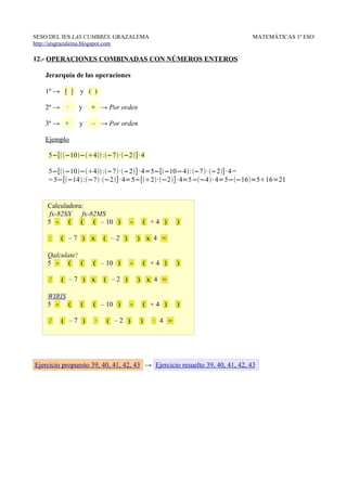SESO DEL IES LAS CUMBRES. GRAZALEMA                                          MATEMÁTICAS 1º ESO
http://iesgrazalema.blogspot.com

12.- OPERACIONES COMBINADAS CON NÚMEROS ENTEROS

   Jerarquía de las operaciones

   1º → [ ]     y ( )

   2º →    ∙   y    ÷ → Por orden

   3º → +      y    – → Por orden

   Ejemplo

    5−[−10−4 :−7·−2]· 4

    5−[−10−4 :−7·−2]· 4=5−[−10−4:−7· −2]· 4 =
    = 5−[−14 :−7·−2] · 4=5−[2·−2]· 4=5−−4 · 4=5−−16=516=21


    Calculadora:
     fx-82SX fx-82MS
    5 - ( ( ( – 10 )              -       ( +4 )    )

     :    ( –7 ) x       ( –2 )       ) x 4 =

    Qalculate!
    5 - ( (         ( – 10 )      -       ( +4 )    )

     /    ( –7 ) x       ( –2 )       ) x 4 =

    WIRIS
    5 - (       (   ( – 10 )      -       ( +4 )    )

     /    ( –7 )     ∙   ( –2 )       )     ∙ 4 =




Ejercicio propuesto 39, 40, 41, 42, 43 → Ejercicio resuelto 39, 40, 41, 42, 43
 