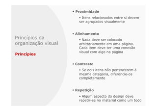 §  Proximidade
                         §  Itens relacionados entre si devem
                         ser agrupados visualmente


                     §  Alinhamento
Princípios da            §  Nada deve ser colocado
organização visual       arbitrariamente em uma página.
                         Cada item deve ter uma conexão
                         visual com algo na página
Princípios

                     §  Contraste
                         §  Se dois itens não pertencerem à
                         mesma categoria, diferencie-os
                         completamente


                     §  Repetição
                         §  Algum aspecto do design deve
                         repetir-se no material como um todo
 