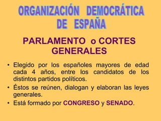 PARLAMENTO  o CORTES GENERALES Elegido por los españoles mayores de edad cada 4 años, entre los candidatos de los distintos partidos políticos. Éstos se reúnen, dialogan y elaboran las leyes generales. Está formado por  CONGRESO  y  SENADO . ORGANIZACIÓN  DEMOCRÁTICA DE  ESPAÑA 