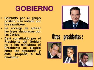 GOBIERNO Formado por el grupo político más votado por los españoles. Se encarga de aplicar las leyes elaboradas por las Cortes. Está constituido por el Presidente del Gobier-no y los ministros: el Presidente es elegido entre los diputados y éste, propone a los ministros. Otros  presidentes : 