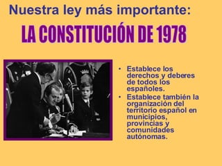 Nuestra ley más importante: Establece los derechos y deberes de todos los españoles. Establece también la organización del territorio español en municipios, provincias y comunidades autónomas. LA CONSTITUCIÓN DE 1978 