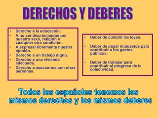 Derecho a la educación. A no ser discriminados por nuestro sexo, religión o cualquier otra condición. A expresar libremente nuestra opinión. Derecho a un trabajo digno. Derecho a una vivienda adecuada. Derecho a asociarnos con otras personas. Deber de cumplir las leyes. Deber de pagar impuestos para contribuir a los gastos públicos. Deber de trabajar para contribuir al progreso de la colectividad. DERECHOS Y DEBERES Todos los españoles tenemos los mismos derechos y los mismos deberes 