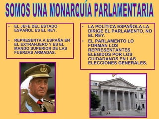EL JEFE DEL ESTADO ESPAÑOL ES EL REY. REPRESENTA A ESPAÑA EN EL EXTRANJERO Y ES EL MANDO SUPERIOR DE LAS FUERZAS ARMADAS. LA POLÍTICA ESPAÑOLA LA DIRIGE EL PARLAMENTO, NO EL REY. EL PARLAMENTO LO FORMAN LOS REPRESENTANTES ELEGIDOS POR LOS CIUDADANOS EN LAS ELECCIONES GENERALES. SOMOS UNA MONARQUÍA PARLAMENTARIA 