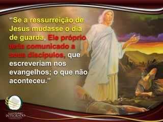 “Se a ressurreição de
Jesus mudasse o dia
de guarda, Ele próprio
teria comunicado a
seus discípulos, que
escreveriam nos
evangelhos; o que não
aconteceu.”
 