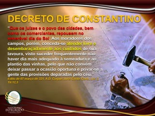 DECRETO DE CONSTANTINO
“Que os juízes e o povo das cidades, bem
como os comerciantes, repousem no
venerável dia do Sol. Aos moradores dos
campos, porém, conceda-se atender livre e
desembaraçadamente aos cuidados de sua
lavoura, visto suceder freqüentemente não
haver dia mais adequado à semeadura e ao
plantio das vinhas, pelo que não convém
deixar passar a ocasião oportuna e privar-se a
gente das provisões deparadas pelo céu.”
Edito de 07 março de 321, A.D. Corpus Juris Civilis Cord., Liv. 3,
Tit.12,3
 