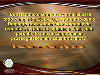 “Constantino o Grande fez uma lei para
todo o império, (321 A.D.), estatuindo que o
Domingo fosse observado como dia de
repouso em todas as cidades e vilas; mas
permitindo que os camponeses
prosseguissem em seus trabalhos.”
Enciclopédia Americana, artigo Sábado
 