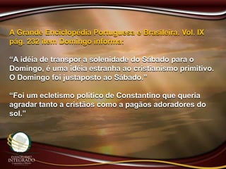 A Grande Enciclopédia Portuguesa e Brasileira. Vol. IX
pág. 232 item Domingo informa:
“A idéia de transpor a solenidade do Sábado para o
Domingo, é uma idéia estranha ao cristianismo primitivo.
O Domingo foi justaposto ao Sábado.”
“Foi um ecletismo político de Constantino que queria
agradar tanto a cristãos como a pagãos adoradores do
sol.”
 