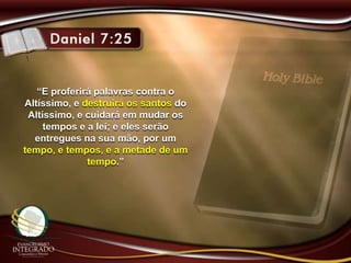 “E proferirá palavras contra o
Altíssimo, e destruirá os santos do
Altíssimo, e cuidará em mudar os
tempos e a lei; e eles serão
entregues na sua mão, por um
tempo, e tempos, e a metade de um
tempo.”
 