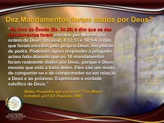 Dez Mandamentos foram dados por Deus?
“No livro do Êxodo (Ex. 34:28) é dito que os dez
mandamentos foram escritos por Moisés pôr
ordem de Deus; no Deut. 4:12,13 e 10:1-4, é dito
que foram escritos pelo próprio Deus, em placas
de pedra. Podemos agora responder à pergunta
acima feita dizendo que os 10 mandamentos
foram realmente dados pôr Deus, porque é Deus
mesmo que está à base deles. Eles são um modo
de comportar-se e de comprometer-se em relação
a Deus e ao próximo. Expressam a vontade
salvífica de Deus.”
Bíblia: Perguntas que o povo faz” Frei Mauro
Estrabeli, p.61 Ed. Paulinas, 1990
 