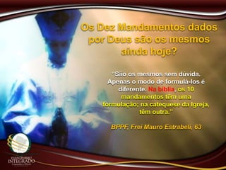 Os Dez Mandamentos dados
por Deus são os mesmos
ainda hoje?
“São os mesmos sem dúvida.
Apenas o modo de formulá-los é
diferente. Na bíblia, os 10
mandamentos têm uma
formulação; na catequese da Igreja,
têm outra.”
BPPF, Frei Mauro Estrabeli, 63
 