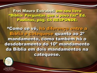 Frei Mauro Estrabeli em seu livro
“Bíblia: Perguntas que o povo faz” Ed.
Paulinas, pág. 64 RESPONDE:
“Como se vê, há diferença entre a
Bíblia e catequese quanto ao 2º
mandamento, como também há o
desdobramento do 10º mandamento
da Bíblia em dois mandamentos na
catequese.
 