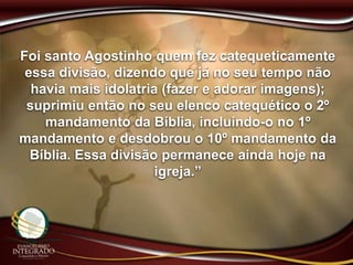 Foi santo Agostinho quem fez catequeticamente
essa divisão, dizendo que já no seu tempo não
havia mais idolatria (fazer e adorar imagens);
suprimiu então no seu elenco catequético o 2º
mandamento da Bíblia, incluindo-o no 1º
mandamento e desdobrou o 10º mandamento da
Bíblia. Essa divisão permanece ainda hoje na
igreja.”
 