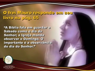 O frei Mauro responde em seu
livro na pág. 65
“A Bíblia fala em guardar o
Sábado como o dia do
Senhor; a Igreja manda
observar o Domingo. O
importante é a observância
do dia do Senhor.”
 