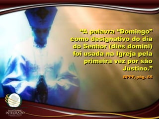 “A palavra “Domingo”
como designativo do dia
do Senhor (dies domini)
foi usada na Igreja pela
primeira vez por são
Justino.”
BPPF, pág. 65
 