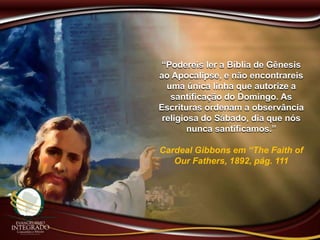 “Podereis ler a Bíblia de Gênesis
ao Apocalipse, e não encontrareis
uma única linha que autorize a
santificação do Domingo. As
Escrituras ordenam a observância
religiosa do Sábado, dia que nós
nunca santificamos.”
Cardeal Gibbons em “The Faith of
Our Fathers, 1892, pág. 111
 
