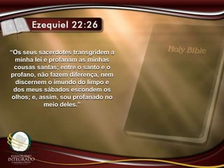 “Os seus sacerdotes transgridem a
minha lei e profanam as minhas
cousas santas; entre o santo e o
profano, não fazem diferença, nem
discernem o imundo do limpo e
dos meus sábados escondem os
olhos; e, assim, sou profanado no
meio deles.”
 