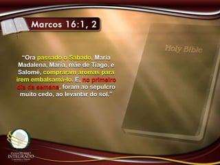 “Ora passado o Sábado, Maria
Madalena, Maria, mãe de Tiago, e
Salomé, compraram aromas para
irem embalsamá-lo. E, no primeiro
dia da semana, foram ao sepulcro
muito cedo, ao levantar do sol.”
 