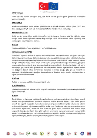 HAFİF TOPRAK
Kumlu ve kaba bünyeli bir toprak olup, çok düşük bir çeki gücüne gerek gösterir ve bu nedenle
işlenmesi kolaydır.
HAM HUMUS
A horizonundan kesin sınırla ayrılan, genellikle asit ve yüksek miktarda karbon içeren (% 52 veya
daha fazla) yüksek C/N oranı (25-35, bazen daha fazla) olan bir orman humus tipi.
HAVZA (SU HAVZASI)
Doğal sınırları içinde, iklim, jeoloji, topografya, toprak, flora ve faunanın sular ile etkileşim içinde
olduğu, suyun ayrım çizgisinden denize aktığı noktaya, kapalı havzalarda ise suyun toplandığı nihai
noktaya göre suyun toplanma alanıdır.
HEKTAR
Yüzölçümü 10.000 m² olan saha birimi. 1 km² = 100 hektardır.
HEYELAN (ARAZİ KAYMASI)
Yamaçlarda toplanan toprak ve benzeri katı materyallerin alt katmanlarında bir ayırma ve kayma
düzlemi bulunan kısımlarda, düzlemin üstünde kalan toprak kitlesinin yerçekimi etkisi ile bulunduğu
yükseklikten aşağı doğru kayma yüzeyi üzerindeki hareketine “Arazi kayması” veya “Heyelan” denilir.
Belirgin bir kayma yüzeyi yerine birçok küçük kayma yüzeylerinin bulunduğu durumlarda, çok yavaş
cereyan eden hareketler de arazi kayması olarak tanımlanmaktadır. Heyelan hareketleri çok ani ve
hızlı olduğu gibi, saatler veya günler süren bir yavaşlıkta da olabilir. Diğer taraftan heyelan sonucu
yer değiştiren toprak kitlesi milyonlarca metreküp hacminde olduğu gibi, çok az miktarda da
bulunabilir. Heyelanların dere yatağına doğru gelmesi ve derelerin akışını bir süre engellemesi sel ve
taşkın zararlarını artırmaktadır.
HORİZON
Fiziksel ve kimyasal özellikleri farklı olan toprak katı.
HORİZON TOPRAK
Toprak yüzeyine paralel olan ve toprak oluşturucu süreçlerin etkisi ile belirgin özellikler gösteren bir
toprak katmanıdır.
HUMUS
Ölmüş bitkisel ve hayvansal maddelerden ve bunların organik ayrışma ürünlerinden oluşan organik
madde. Toprağın vazgeçilmez maddesini oluşturan humus, koloidal boyutta, koyu renkli, şekilsiz
(amorf) bir organik maddedir. Humuslaşma sonucu organik maddenin içinde bulunan ve bitkinin
beslenmesinde önemi rol oynayan maddeler açığa çıkar. Sıcaklık ve yağış durumuna göre ortaya
çıkan humus tipleri mor, moder ve mull olarak üç gruba ayrılır. Bunlardan mor humus, soğuk
bölgelerde toprağın üst katını keçe gibi kaplayan ve mineral toprakla karışmayan humus tipidir.
Moder, toprakla yarı karışmış çürüntülü denilen humus çeşididir. Mull ise nemli ve ılıman bölgelerde
toprakla iyi karışmış, bitkinin orijinal görünümü kaybolmuş humus tipidir.
 
