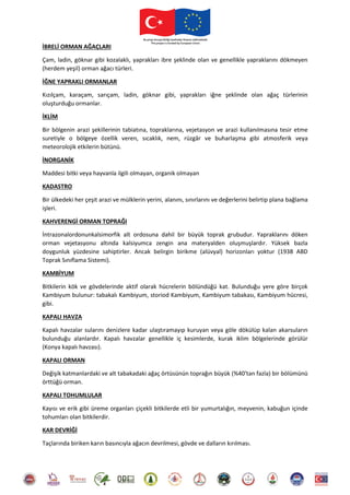 İBRELİ ORMAN AĞAÇLARI
Çam, ladin, göknar gibi kozalaklı, yaprakları ibre şeklinde olan ve genellikle yapraklarını dökmeyen
(herdem yeşil) orman ağacı türleri.
İĞNE YAPRAKLI ORMANLAR
Kızılçam, karaçam, sarıçam, ladin, göknar gibi, yaprakları iğne şeklinde olan ağaç türlerinin
oluşturduğu ormanlar.
İKLİM
Bir bölgenin arazi şekillerinin tabiatına, topraklarına, vejetasyon ve arazi kullanılmasına tesir etme
suretiyle o bölgeye özellik veren, sıcaklık, nem, rüzgâr ve buharlaşma gibi atmosferik veya
meteorolojik etkilerin bütünü.
İNORGANİK
Maddesi bitki veya hayvanla ilgili olmayan, organik olmayan
KADASTRO
Bir ülkedeki her çeşit arazi ve mülklerin yerini, alanını, sınırlarını ve değerlerini belirtip plana bağlama
işleri.
KAHVERENGİ ORMAN TOPRAĞI
İntrazonalordonunkalsimorfik alt ordosuna dahil bir büyük toprak grubudur. Yapraklarını döken
orman vejetasyonu altında kalsiyumca zengin ana materyalden oluşmuşlardır. Yüksek bazla
doygunluk yüzdesine sahiptirler. Ancak belirgin birikme (alüvyal) horizonları yoktur (1938 ABD
Toprak Sınıflama Sistemi).
KAMBİYUM
Bitkilerin kök ve gövdelerinde aktif olarak hücrelerin bölündüğü kat. Bulunduğu yere göre birçok
Kambiyum bulunur: tabakalı Kambiyum, storiod Kambiyum, Kambiyum tabakası, Kambiyum hücresi,
gibi.
KAPALI HAVZA
Kapalı havzalar sularını denizlere kadar ulaştıramayıp kuruyan veya göle dökülüp kalan akarsuların
bulunduğu alanlardır. Kapalı havzalar genellikle iç kesimlerde, kurak iklim bölgelerinde görülür
(Konya kapalı havzası).
KAPALI ORMAN
Değişik katmanlardaki ve alt tabakadaki ağaç örtüsünün toprağın büyük (%40'tan fazla) bir bölümünü
örttüğü orman.
KAPALI TOHUMLULAR
Kayısı ve erik gibi üreme organları çiçekli bitkilerde etli bir yumurtalığın, meyvenin, kabuğun içinde
tohumları olan bitkilerdir.
KAR DEVRİĞİ
Taçlarında biriken karın basıncıyla ağacın devrilmesi, gövde ve dalların kırılması.
 