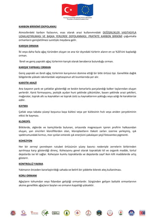 KARBON BİRİKİMİ (DEPOLAMA)
Atmosferdeki karbon fazlasının, esas olarak arazi kullanımındaki DEĞİŞİKLİKLER VASITASIYLA
UZAKLAŞTIRILMASI VE BAŞKA YERLERDE DEPOLANMASI. PRATİKTE KARBON BİRİKİMİ çoğunlukla
ormanların genişletilmesi suretiyle meydana gelir.
KARIŞIK ORMAN
İki veya daha fazla ağaç türünden oluşan ve ana tür dışındaki türlerin alanın en az %20'sini kapladığı
orman.
İbreli ve geniş yapraklı ağaç türlerinin karışık olarak beraberce bulunduğu orman.
KARIŞIK YAPRAKLI ORMAN
Geniş yapraklı ve ibreli ağaç türlerinin karışımının domine ettiği bir bitki örtüsü tipi. Genellikle dağlık
bölgelerde yüksek rakımlardaki vejetasyonun alt kısımlarında yer alır.
KARSTİK ARAZİ
Ana kayanın yarık ve çatlaklar gösterdiği ve keskin kenarlarla parçalandığı kalker taşlarından oluşan
yerlerdir. Karst formasyonu, jeolojik açıdan huni şeklinde çöküntüler, basen şeklinde arazi şekilleri,
mağaralar, toprak altı su kaynakları ve toprak üstü su kaynaklarının yokluğu veya azlığı ile karakterize
edilir.
KAYMA
Çatlak veya tabaka yüzeyi boyunca kaya kütlesi veya yer kütlesinin hızlı veya aniden yerçekiminin
etkisi ile kayması.
KLOROFİL
Bitkilerde, alglerde ve kamçılılarda bulunan, ortasında magnezyum içeren profirin halkasından
oluşan, yan zincirleri klorofillerden olan, kloroplastların tlakoit zarları üzerine yerleşmiş, ışık
spektrumundaki kırmızı, mor ışınları emerek ışık enerjisini yakalayan yeşil fotosentez pigmenti.
KOHEZYON
Her bir zerreyi çevreleyen rutubet örtüsünün yüzey basıncı nedeniyle zerrelerin birbirinden
ayrılmaya karşı gösterdiği direnç. Kohezyonu genel olarak topraktaki kil ve organik madde, tortul
depolarda ise kil sağlar. Kohezyon kumlu topraklarda ve depolarda zayıf iken killi maddelerde artış
gösterir.
KONTROLLÜ YAKMA
Yakmanın önceden kararlaştırıldığı sahada ve belirli bir şiddette bilerek ateş kullanılması.
KORU ORMANI
Ağaçların tohumdan veya fidandan geliştiği ormanlardır. Sürgünden gelişen baltalık ormanlarının
aksine genellikle ağaçların boyları ve ormanın kapalılığı yüksektir.
 