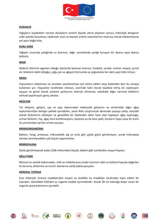 KURAKLIK
Yağışların kaydedilen normal düzeylerin önemli ölçüde altına düşmesi sonucu hidrolojik dengenin
ciddi şekilde bozulması nedeniyle arazi ve kaynak üretim sistemlerinin olumsuz olarak etkilenmesine
yol açan doğal olay.
KURU DERE
Yağışlar sırasında yatağında su bulunan, diğer zamanlarda yatağı kuruyan bir akarsu veya akarsu
bölümü.
MAKİ
Akdeniz ikliminin egemen olduğu alanlarda bulunan (mersin, fundalık, sandal, mantar meşesi, pırnal
vb. bitkilerin dahil olduğu), çoğu çalı ve ağaççık formunda ve çoğunlukla her-dem yeşil bitki örtüsü.
MERA
Hayvanların otlatılması ve otundan yararlanılması için tahsis edilen veya kadimden beri bu amaçla
kullanılan yer. Hayvanlar tarafından otlanan, üzerinde tabii olarak teşekkül etmiş bir vejetasyon
taşıyan ve genel olarak yetişme şartlarının elverişli olmaması sebebiyle diğer tarımsal bitkilerin
istihsali yapılmayan geniş sahalar.
MEŞCERE
Tür bileşimi, gelişim, yaş ve yapı bakımından tekdüzelik gösteren ve etrafındaki diğer ağaç
toplumlarından belirgin şekilde ayrılabilen, yerel iklim oluşturacak derecede yayılışa sahip, karşılıklı
olarak birbirlerini etkileyen ve genellikle bir hektardan daha fazla alan kaplayan ağaç topluluğu,
orman bölümü. Yaş, ağaç türü kombinasyonu, büyüme ya da tesis şekli, bunların hepsi veya bir kısmı
ile çevresinden ayrılan orman parçası.
MİKROORGANİZMA
Bakteri, fungi, protozoa, mikroskobik alg ve virüs gibi çıplak gözle görülmeyen, ancak mikroskop
altında tanımlanabilen çok küçük organizmalar.
MİKROFAUNA
Gözle görülmeyecek kadar (200 mikrondan) küçük, bakteri gibi canlılardan oluşan hayvan.
MİLLİ PARK
Bilimsel ve estetik bakımından, milli ve milletlerarası ender bulunan tabii ve kültürel kaynak değerleri
ile koruma, dinlenme ve turizm alanlarına sahip tabiat parçaları.
MİNERAL TOPRAK
Esas itibariyle mineral maddelerden oluşan ve özellikle bu maddeler tarafından tayin edilen bir
topraktır. Genellikle %20'den az organik madde içermektedir. Ancak 30 cm kalınlığa kadar varan bir
organik yüzey katmanını içerebilir.
 