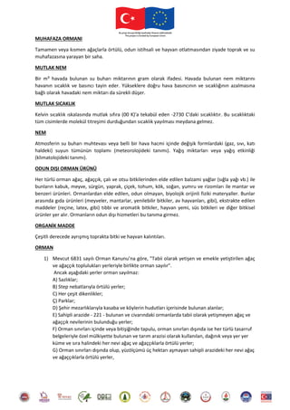 MUHAFAZA ORMANI
Tamamen veya kısmen ağaçlarla örtülü, odun istihsali ve hayvan otlatmasından ziyade toprak ve su
muhafazasına yarayan bir saha.
MUTLAK NEM
Bir m³ havada bulunan su buharı miktarının gram olarak ifadesi. Havada bulunan nem miktarını
havanın sıcaklık ve basıncı tayin eder. Yükseklere doğru hava basıncının ve sıcaklığının azalmasına
bağlı olarak havadaki nem miktarı da sürekli düşer.
MUTLAK SICAKLIK
Kelvin sıcaklık ıskalasında mutlak sıfıra (00 K)'a tekabül eden -2730 C'daki sıcaklıktır. Bu sıcaklıktaki
tüm cisimlerde molekül titreşimi durduğundan sıcaklık yayılması meydana gelmez.
NEM
Atmosferin su buharı muhtevası veya belli bir hava hacmi içinde değişik formlardaki (gaz, sıvı, katı
haldeki) suyun tümünün toplamı (meteorolojideki tanımı). Yağış miktarları veya yağış etkinliği
(klimatolojideki tanımı).
ODUN DIŞI ORMAN ÜRÜNÜ
Her türlü orman ağaç, ağaççık, çalı ve otsu bitkilerinden elde edilen balzami yağlar (sığla yağı vb.) ile
bunların kabuk, meyve, sürgün, yaprak, çiçek, tohum, kök, soğan, yumru ve rizomları ile mantar ve
benzeri ürünleri. Ormanlardan elde edilen, odun olmayan, biyolojik orijinli fiziki materyaller. Bunlar
arasında gıda ürünleri (meyveler, mantarlar, yenilebilir bitkiler, av hayvanları, gibi), ekstrakte edilen
maddeler (reçine, latex, gibi) tıbbi ve aromatik bitkiler, hayvan yemi, süs bitkileri ve diğer bitkisel
ürünler yer alır. Ormanların odun dışı hizmetleri bu tanıma girmez.
ORGANİK MADDE
Çeşitli derecede ayrışmış toprakta bitki ve hayvan kalıntıları.
ORMAN
1) Mevcut 6831 sayılı Orman Kanunu’na göre, "Tabii olarak yetişen ve emekle yetiştirilen ağaç
ve ağaççık toplulukları yerleriyle birlikte orman sayılır".
Ancak aşağıdaki yerler orman sayılmaz:
A) Sazlıklar;
B) Step nebatlarıyla örtülü yerler;
C) Her çeşit dikenlikler;
Ç) Parklar;
D) Şehir mezarlıklarıyla kasaba ve köylerin hudutları içerisinde bulunan alanlar;
E) Sahipli arazide - 221 - bulunan ve civarındaki ormanlarda tabii olarak yetişmeyen ağaç ve
ağaççık nevilerinin bulunduğu yerler;
F) Orman sınırları içinde veya bitişiğinde tapulu, orman sınırları dışında ise her türlü tasarruf
belgeleriyle özel mülkiyette bulunan ve tarım arazisi olarak kullanılan, dağınık veya yer yer
küme ve sıra halindeki her nevi ağaç ve ağaççıklarla örtülü yerler;
G) Orman sınırları dışında olup, yüzölçümü üç hektarı aşmayan sahipli arazideki her nevi ağaç
ve ağaççıklarla örtülü yerler,
 