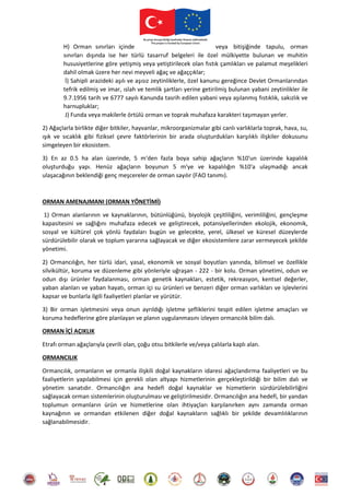 H) Orman sınırları içinde veya bitişiğinde tapulu, orman
sınırları dışında ise her türlü tasarruf belgeleri ile özel mülkiyette bulunan ve muhitin
hususiyetlerine göre yetişmiş veya yetiştirilecek olan fıstık çamlıkları ve palamut meşelikleri
dahil olmak üzere her nevi meyveli ağaç ve ağaççıklar;
İ) Sahipli arazideki aşılı ve aşısız zeytinliklerle, özel kanunu gereğince Devlet Ormanlarından
tefrik edilmiş ve imar, ıslah ve temlik şartları yerine getirilmiş bulunan yabani zeytinlikler ile
9.7.1956 tarih ve 6777 sayılı Kanunda tasrih edilen yabani veya aşılanmış fıstıklık, sakızlık ve
harnupluklar;
J) Funda veya makilerle örtülü orman ve toprak muhafaza karakteri taşımayan yerler.
2) Ağaçlarla birlikte diğer bitkiler, hayvanlar, mikroorganizmalar gibi canlı varlıklarla toprak, hava, su,
ışık ve sıcaklık gibi fiziksel çevre faktörlerinin bir arada oluşturdukları karşılıklı ilişkiler dokusunu
simgeleyen bir ekosistem.
3) En az 0.5 ha alan üzerinde, 5 m'den fazla boya sahip ağaçların %10'un üzerinde kapalılık
oluşturduğu yapı. Henüz ağaçların boyunun 5 m'ye ve kapalılığın %10'a ulaşmadığı ancak
ulaşacağının beklendiği genç meşcereler de orman sayılır (FAO tanımı).
ORMAN AMENAJMANI (ORMAN YÖNETİMİ)
1) Orman alanlarının ve kaynaklarının, bütünlüğünü, biyolojik çeşitliliğini, verimliliğini, gençleşme
kapasitesini ve sağlığını muhafaza edecek ve geliştirecek, potansiyellerinden ekolojik, ekonomik,
sosyal ve kültürel çok yönlü faydaları bugün ve gelecekte, yerel, ülkesel ve küresel düzeylerde
sürdürülebilir olarak ve toplum yararına sağlayacak ve diğer ekosistemlere zarar vermeyecek şekilde
yönetimi.
2) Ormancılığın, her türlü idari, yasal, ekonomik ve sosyal boyutları yanında, bilimsel ve özellikle
silvikültür, koruma ve düzenleme gibi yönleriyle uğraşan - 222 - bir kolu. Orman yönetimi, odun ve
odun dışı ürünler faydalanması, orman genetik kaynakları, estetik, rekreasyon, kentsel değerler,
yaban alanları ve yaban hayatı, orman içi su ürünleri ve benzeri diğer orman varlıkları ve işlevlerini
kapsar ve bunlarla ilgili faaliyetleri planlar ve yürütür.
3) Bir orman işletmesini veya onun ayrıldığı işletme şefliklerini tespit edilen işletme amaçları ve
koruma hedeflerine göre planlayan ve planın uygulanmasını izleyen ormancılık bilim dalı.
ORMAN İÇİ AÇIKLIK
Etrafı orman ağaçlarıyla çevrili olan, çoğu otsu bitkilerle ve/veya çalılarla kaplı alan.
ORMANCILIK
Ormancılık, ormanların ve ormanla ilişkili doğal kaynakların idaresi ağaçlandırma faaliyetleri ve bu
faaliyetlerin yapılabilmesi için gerekli olan altyapı hizmetlerinin gerçekleştirildiği bir bilim dalı ve
yönetim sanatıdır. Ormancılığın ana hedefi doğal kaynaklar ve hizmetlerin sürdürülebilirliğini
sağlayacak orman sistemlerinin oluşturulması ve geliştirilmesidir. Ormancılığın ana hedefi, bir yandan
toplumun ormanların ürün ve hizmetlerine olan ihtiyaçları karşılanırken aynı zamanda orman
kaynağının ve ormandan etkilenen diğer doğal kaynakların sağlıklı bir şekilde devamlılıklarının
sağlanabilmesidir.
 