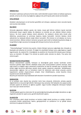 ORMAN YOLU
Ormanların işletmeye açılmasına hizmet eden, lastik tekerlekli araçların bütün yıl nakliyat yapmasına
yönelik, orman içi ile orman dışı bağlantıyı sağlayan tek şeritli toprak yollar olarak tanımlanabilir.
OTSU BİTKİLER
Gövdeleri odunlaşmayan ve üst kısımları genellikle sert olmayan, vejetasyon süreci sonunda toprak
üstü kısımları ölen bitkiler.
ÖLÜ ÖRTÜ
Ormanda ağaçlardan dökülen yaprak, dal, kabuk, meyve gibi bitkisel artıkların toprak üzerinde
birikmesiyle oluşan organik tabaka. Bu tabakanın en üstünde son yılın dökülen bitkisel artıkları
bulunur. Bu kısım yaprak tabakası olarak adlandırılır. Bu tabakanın altında daha önceki yıllar
dökülmüş, parçalanmaya ve çürümeye başlamış tabaka bulunabilir. Çürüntü tabakası olarak
adlandırılan bu tabakada bitkisel artığın kökeni tanınabilir. Ölü örtünün en alt tabakası ise humus
olarak tanımlanır. Bitkisel artıkların tamamen ayrışarak siyah renkli ve kolladial boyutlarda olduğu ve
hangi bitkisel artığın ayrışması ile oluştuğu belli olmayan kısmına humus adı verilir.
PH DEĞERİ
"Potentialhydrogen" teriminin kısa yazılımı. Anlamı hidrojen iyonunun yoğunluğu olan, kimyada ve
biyolojide çok kullanılan bir terimdir. PH değeri bir çözeltideki hidrojen iyonu yoğunluğunun negatif
logaritmasıdır. Bu nedenle PH= 2 dendiğinde, bu çözeltinin bir litresinde 0.01 ekivalen gram hidrojen
iyonu var demektir. PH değeri 7'nin altında ise çözelti asidik, üstünde ise alkalin, 7'ye eşitse nötr
anlamına gelir.
REHABİLİTASYON (İYİLEŞTİRME)
Mevcut ekosistemlerin çeşitlilik, fonksiyon ve dinamiğinde gerek insanlar tarafından verilen
hasarların gerekse doğal etkenler sebebiyle ortaya çıkan olumsuzlukların çözümü amacıyla, alana
özgü türlerin ve doğaya uygun yöntemlerin kullanılması ile belli bir alandaki yapı ve koşulları daha
önceki doğal durumuna getirmeye yönelik olarak yapılan iyileştirme çalışmaları. Rehabilitasyon,
ekosistemden sağlanan mal ve hizmetlerin belirli bir bölümünü elde etmek amacıyla arazinin
kapasitesinin yeniden oluşturulmasını amaçlar. Arazi rehabilitasyonu, araziyi bozulma öncesi
koşullarına tam olarak döndürmez.
Bozulmuş bir ekosistem veya habitattaki belli ekosistem hizmetlerinin yeniden kazanılması.
REKREASYON
Ev ve yerleşim alanı dışında boş zamanları temiz hava soluyarak, dinlenerek, yürüyüş yaparak
değerlendirme ve bununla ilgili etkinlik. Rekreasyon boş zamanda, fizik faaliyetle ama yapay kurallar
olmadan yapılan bir dinlence ve eğlence çeşididir. Uygun kuralları olduğunda rekreasyon faaliyeti
oyun veya spor olarak tanımlanır.
REVİZYON
Yeniden gözden geçirme anlamında. Bir işin planlandığı biçimde gidip gitmediğini denetleme ve eğer
öngörülen plandan bir sapma varsa, gerekli düzeltmeleri yapma.
SİLVİKÜLTÜR
Yeni ormanların planlı olarak kurulması ve bunların doğal olarak kurulmuş ve varlığını sürdüren
ormanlarla birlikte yetiştirilmesi, bakımı, gençleştirilmesi ve varlıklarının en iyi şekilde devam
ettirilmesi ile uğraşan bir bilim dalı.
 
