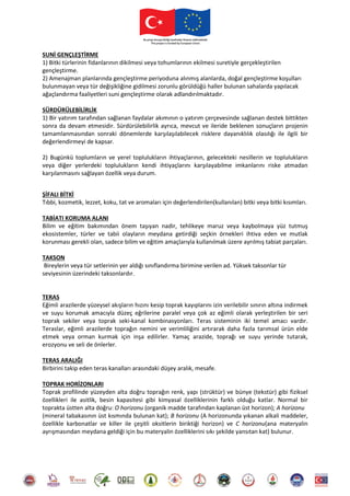 SUNİ GENÇLEŞTİRME
1) Bitki türlerinin fidanlarının dikilmesi veya tohumlarının ekilmesi suretiyle gerçekleştirilen
gençleştirme.
2) Amenajman planlarında gençleştirme periyoduna alınmış alanlarda, doğal gençleştirme koşulları
bulunmayan veya tür değişikliğine gidilmesi zorunlu görüldüğü haller bulunan sahalarda yapılacak
ağaçlandırma faaliyetleri suni gençleştirme olarak adlandırılmaktadır.
SÜRDÜRÜLEBİLİRLİK
1) Bir yatırım tarafından sağlanan faydalar akımının o yatırım çerçevesinde sağlanan destek bittikten
sonra da devam etmesidir. Sürdürülebilirlik ayrıca, mevcut ve ileride beklenen sonuçların projenin
tamamlanmasından sonraki dönemlerde karşılaşılabilecek risklere dayanıklılık olasılığı ile ilgili bir
değerlendirmeyi de kapsar.
2) Bugünkü toplumların ve yerel toplulukların ihtiyaçlarının, gelecekteki nesillerin ve toplulukların
veya diğer yerlerdeki toplulukların kendi ihtiyaçlarını karşılayabilme imkanlarını riske atmadan
karşılanmasını sağlayan özellik veya durum.
ŞİFALI BİTKİ
Tıbbi, kozmetik, lezzet, koku, tat ve aromaları için değerlendirilen(kullanılan) bitki veya bitki kısımları.
TABİATI KORUMA ALANI
Bilim ve eğitim bakımından önem taşıyan nadir, tehlikeye maruz veya kaybolmaya yüz tutmuş
ekosistemler, türler ve tabii olayların meydana getirdiği seçkin örnekleri ihtiva eden ve mutlak
korunması gerekli olan, sadece bilim ve eğitim amaçlarıyla kullanılmak üzere ayrılmış tabiat parçaları.
TAKSON
Bireylerin veya tür setlerinin yer aldığı sınıflandırma birimine verilen ad. Yüksek taksonlar tür
seviyesinin üzerindeki taksonlardır.
TERAS
Eğimli arazilerde yüzeysel akışların hızını kesip toprak kayıplarını izin verilebilir sınırın altına indirmek
ve suyu korumak amacıyla düzeç eğrilerine paralel veya çok az eğimli olarak yerleştirilen bir seri
toprak sekiler veya toprak seki-kanal kombinasyonları. Teras sisteminin iki temel amacı vardır.
Teraslar, eğimli arazilerde toprağın nemini ve verimliliğini artırarak daha fazla tarımsal ürün elde
etmek veya orman kurmak için inşa edilirler. Yamaç arazide, toprağı ve suyu yerinde tutarak,
erozyonu ve seli de önlerler.
TERAS ARALIĞI
Birbirini takip eden teras kanalları arasındaki düşey aralık, mesafe.
TOPRAK HORİZONLARI
Toprak profilinde yüzeyden alta doğru toprağın renk, yapı (strüktür) ve bünye (tekstür) gibi fiziksel
özellikleri ile asitlik, besin kapasitesi gibi kimyasal özelliklerinin farklı olduğu katlar. Normal bir
toprakta üstten alta doğru: O horizonu (organik madde tarafından kaplanan üst horizon); A horizonu
(mineral tabakasının üst kısmında bulunan kat); B horizonu (A horizonunda yıkanan alkali maddeler,
özellikle karbonatlar ve killer ile çeşitli oksitlerin biriktiği horizon) ve C horizonu(ana materyalin
ayrışmasından meydana geldiği için bu materyalin özelliklerini sıkı şekilde yansıtan kat) bulunur.
 