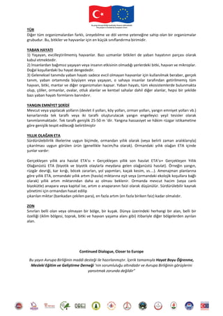 TÜR
Diğer tüm organizmalardan farklı, üreyebilme ve döl verme yeteneğine sahip olan bir organizmalar
grubudur. Bu, bitkiler ve hayvanlar için en küçük sınıflandırma birimidir.
YABAN HAYATI
1) Yaşayan, evcilleştirilmemiş hayvanlar. Bazı uzmanlar bitkileri de yaban hayatının parçası olarak
kabul etmektedir.
2) İnsanlardan bağımsız yaşayan veya insanın etkisinin olmadığı yerlerdeki bitki, hayvan ve mikroplar.
Doğal koşullardaki bu hayat dengededir.
3) Geleneksel tanımda yaban hayatı sadece evcil olmayan hayvanlar için kullanılmak beraber, gerçek
tanım, yaban ortamında büyüyen veya yaşayan, o sahaya insanlar tarafından getirilmemiş tüm
hayvan, bitki, mantar ve diğer organizmaları kapsar. Yaban hayatı, tüm ekosistemlerde bulunmakta
olup, çöller, ormanlar, ovalar, otluk alanlar ve kentsel sahalar dahil diğer alanlar, hepsi bir şekilde
bazı yaban hayatı formlarını barındırır.
YANGIN EMNİYET ŞERİDİ
Mevcut veya yapılacak yolların (devlet il yolları, köy yolları, orman yolları, yangın emniyet yolları vb.)
kenarlarında tek taraflı veya iki taraflı oluşturulacak yangın engelleyici yeşil tesisler olarak
tanımlanmaktadır. Tek taraflı genişlik 25-50 m ’dir. Yangına hassasiyet ve hâkim rüzgar istikametine
göre genişlik tespit edileceği belirtilmiştir
YILLIK OLAĞAN ETA
Sürdürülebilirlik ilkelerine uygun biçimde, ormandan yıllık olarak (veya belirli zaman aralıklarıyla)
çıkarılması uygun görülen ürün (genellikle hacim/ha olarak). Ormandaki yıllık olağan ETA içinde
şunlar vardır:
Gerçekleşen yıllık ara hasılat ETA’sı + Gerçekleşen yıllık son hasılat ETA’sı+ Gerçekleşen Yıllık
Olağanüstü ETA (biyotik ve biyotik olaylarla meydana gelen olağanüstü hasılat). Örneğin yangın,
rüzgâr devriği, kar kırığı, böcek zararları, yol yapımları, kaçak kesim, vs.…). Amenajman planlarına
göre yıllık ETA, ormandaki yıllık artım (hasıla) miktarına eşit veya (ormandaki ekolojik koşullara bağlı
olarak) yıllık artım miktarından daha az olması beklenir. Ormanda mevcut hacim (veya canlı
biyokütle) anapara veya kapital ise, artım o anaparanın faizi olarak düşünülür. Sürdürülebilir kaynak
yönetimi için ormandan hasat edilip
çıkarılan miktar (bankadan çekilen para), en fazla artım (en fazla biriken faiz) kadar olmalıdır.
ZON
Sınırları belli olan veya olmayan bir bölge, bir kuşak. Dünya üzerindeki herhangi bir alan, belli bir
özelliği (iklim bölgesi, toprak, bitki ve hayvan yaşama alanı gibi) itibariyle diğer bölgelerden ayrılan
alan.
Continued Dialogue, Closer to Europe
Bu yayın Avrupa Birliğinin maddi desteği ile hazırlanmıştır. İçerik tamamıyla Hayat Boyu Öğrenme,
Mesleki Eğitim ve Geliştirme Derneği ‘nin sorumluluğu altındadır ve Avrupa Birliğinin görüşlerini
yansıtmak zorunda değildir”
 