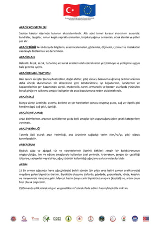 ARAZİ EKOSİSTEMLERİ
Sadece karalar üzerinde bulunan ekosistemlerdir. Altı adet temel karasal ekosistem arasında:
tundralar, taygalar, ılıman kuşak yapraklı ormanları, tropikal yağmur ormanları, otluk alanlar ve çöller
yer alır.
ARAZİ ETÜDÜ Yerel düzeyde bilgilerin, arazi incelemeleri, gözlemler, ölçmeler, çizimler ve mülakatlar
vasıtasıyla toplanması ve derlenmesi.
ARAZİ ISLAHI
Bataklık, taşlık, sazlık, tuzlanmış ve kurak arazileri ıslah ederek ürün yetiştirmeye ve yerleşime uygun
hale getirme işlemi.
ARAZİ REHABİLİTASYONU
Bazı zararlı süreçler (sanayi faaliyetleri, doğal afetler, gibi) sonucu bozuluma uğramış belli bir arazinin
daha önceki durumunun bir derecesine geri döndürülmesi, iyi koşullarının, işlevlerinin ve
kapasitelerinin geri kazanılması süreci. Madencilik, tarım, ormancılık ve benzeri alanlarda yürütülen
birçok proje ve kalkınma amaçlı faaliyetler de arazi bozulumuna neden olabilmektedir.
ARAZİ ŞEKLİ
Dünya yüzeyi üzerinde, aşınma, birikme ve yer hareketleri sonucu oluşmuş plato, dağ ve tepelik gibi
kendine özgü dağ şekli, özelliği.
ARAZİ SINIFLAMASI
Arazi birimlerinin, arazinin özelliklerine ya da belli amaçlar için uygunluğuna göre çeşitli kategorilere
ayrılması.
ARAZİ VERİMLİĞİ
Tarımla ilgili olarak arazi verimliliği, ana ürünlerin sağladığı verim (ton/ha/yıl, gibi) olarak
tanımlanabilir.
ARBERETUM
Değişik ağaç ve ağaççık tür ve varyetelerinin (ligninli bitkiler) zengin bir koleksiyonunun
oluşturulduğu, ilmi ve eğitim amaçlarıyla kullanılan özel yerlerdir. Arberetum, zengin tür çeşitliliği
itibariye, sadece bir veya birkaç ağaç türünün kullanıldığı ağaçlama sahalarından farklıdır.
ARTIM
1) Bir orman ağacında (veya ağaççıklarda) belirli sürede (bir yılda veya belirli zaman aralıklarında)
meydana gelen biyokütle üretimi. Biyokütle oluşumu dallarda, gövdede, yapraklarda, kökte, kozalak
ve meyvelerde meydana gelir. Mevcut hacim (veya canlı biyokütle) anapara (kapital) ise, artım onun
faizi olarak düşünülür.
2) Ormanda yıllık olarak oluşan ve genellikle m³ olarak ifade edilen hacım/biyokütle miktarı.
 