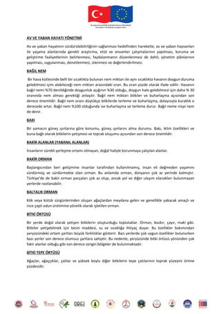 AV VE YABAN HAYATI YÖNETİMİ
Av ve yaban hayatının sürdürülebilirliğinin sağlanması hedefinden hareketle; av ve yaban hayvanları
ile yaşama alanlarında gerekli araştırma, etüt ve envanter çalışmalarının yapılması, koruma ve
geliştirme faaliyetlerinin belirlenmesi, faydalanmanın düzenlenmesi de dahil; yönetim plânlarının
yapılması, uygulanması, denetlenmesi, izlenmesi ve değerlendirilmesi.
BAĞIL NEM
Bir hava kütlesinde belli bir sıcaklıkta bulunan nem miktarı ile aynı sıcaklıkta havanın doygun duruma
gelebilmesi içim alabileceği nem miktarı arasındaki oran. Bu oran yüzde olarak ifade edilir. Havanın
bağıl nemi %70 denildiğinde doygunluk açığının %30 olduğu, doygun hale gelebilmesi için daha % 30
oranında nem alması gerektiği anlaşılır. Bağıl nem miktarı bitkiler ve buharlaşma açısından son
derece önemlidir. Bağıl nem oranı düştükçe bitkilerde terleme ve buharlaşma, dolayısıyla kuraklık o
derecede artar. Bağıl nem %100 olduğunda ise buharlaşma ve terleme durur. Bağıl neme nispi nem
de denir.
BAKI
Bir yamacın güneş ışınlarına göre konumu, güneş ışınlarını alma durumu. Bakı, iklim özellikleri ve
buna bağlı olarak bitkilerin yetişmesi ve toprak oluşumu açısından son derece önemlidir.
BAKİR ALANLAR (YABANIL ALANLAR)
İnsanların sürekli yerleşme ortamı olmayan, doğal haliyle korunmaya çalışılan alanlar.
BAKİR ORMAN
Başlangıcından beri gelişimine insanlar tarafından kullanılmamış, insan eli değmeden yaşamını
sürdürmüş ve sürdürmekte olan orman. Bu anlamda orman, dünyanın çok az yerinde kalmıştır.
Türkiye’de de bakir orman parçaları çok az olup, ancak yol ve diğer ulaşım olanakları bulunmayan
yerlerde rastlanabilir.
BALTALIK ORMAN
Kök veya kütük sürgünlerinden oluşan ağaçlardan meydana gelen ve genellikle yakacak amaçlı ve
ince çaplı odun üretimine yönelik olarak işletilen orman.
BİTKİ ÖRTÜSÜ
Bir yerde doğal olarak yetişen bitkilerin oluşturduğu topluluklar. Orman, bozkır, çayır, maki gibi.
Bitkiler yetişebilmek için besin maddesi, su ve sıcaklığa ihtiyaç duyar. Bu özellikler bakımından
yeryüzündeki ortam şartları büyük farklılıklar gösterir. Bazı yerlerde çok uygun özellikler bulunurken
bazı yerler son derece olumsuz şartlara sahiptir. Bu nedenle, yeryüzünde bitki örtüsü yönünden çok
fakir alanlar olduğu gibi son derece zengin bölgeler de bulunmaktadır.
BİTKİ TEPE ÖRTÜSÜ
Ağaçlar, ağaççıklar, çalılar ve yüksek boylu diğer bitkilerin tepe çatılarının toprak yüzeyini örtme
yüzdesidir.
 