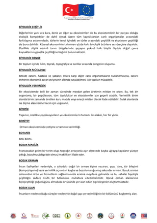 BİYOLOJİK ÇEŞİTLİK
Diğerlerinin yanı sıra kara, deniz ve diğer su ekosistemleri ile bu ekosistemlerin bir parçası olduğu
ekolojik kompleksler de dahil olmak üzere tüm kaynaklardan canlı organizmalar arasındaki
farklılaşma anlamındadır; türlerin kendi içindeki ve türler arasındaki çeşitlilik ve ekosistem çeşitliliği
de buna dahildir. Küresel ekonominin tahminen yüzde kırkı biyolojik ürünlere ve süreçlere dayalıdır.
Özellikle düşük verimli tarım bölgelerinde yaşayan yoksul halk büyük ölçüde doğal çevre
kaynaklarının genetik çeşitliliğine bağımlı bulunmaktadır.
BİYOLOJİK DENGE
Bir toplum içinde iklim, toprak, topografya ve canlılar arasında dengenin oluşumu.
BİYOLOJİK MÜCADELE
Bitkide zararlı, hastalık ve yabancı otlara karşı diğer canlı organizmaların kullanılmasıyla, zararlı
etmenin ekonomik zarar seviyesinin altında tutulabilmesi için yapılan mücadele.
BİYOLOJİK VERİMLİLİK
Bir ekosistemde belli bir zaman sürecinde meydan gelen üretimin miktarı ve oranı. Bu, tek bir
organizma, bir popülasyon, tüm topluluklar ve ekosistemler için geçerli olabilir. Verimlilik birim
alanda birim zamanda üretilen kuru madde veya enerji miktarı olarak ifade edilebilir. Sulak alanlarda
ise ölçme alan yerine hacım için uygulanır.
BİYOTİK
Yaşamın, özellikle popülasyonların ve ekosistemlerin tamamı ile alakalı, her bir yönü.
BONİTET
Orman ekosisteminde yetişme ortamının verimliliği.
BOTANİK
Bitki bilimi.
BOZUK MAKİLİK
Fransızcadan gelen bir terim olup, toprağın erozyonla aşırı derecede kayba uğrayıp kayaların yüzeye
çıktığı, bozulmuş (degrade olmuş) makilikleri ifade eder.
BOZUK ORMAN
İnsan faaliyetleri nedeniyle, o sahadaki doğal bir orman tipine nazaran, yapı, işlev, tür bileşimi
(kompozisyonu) veya verimlilik açısından kayba ve bozuluma uğramış sekonder orman. Bozuk orman
sahasından ürün ve hizmetlerin sağlanmasında azalma meydana gelmekte ve bu sahalar biyolojik
çeşitliliğin sadece kısıtlı bir bölümünü muhafaza edebilmektedir. Bozuk orman alanlarının
biyoçeşitliliği çoğunluğunu alt tabaka örtüsünde yer alan odun dışı bileşenler oluşturmaktadır.
BOZUK ALAN
İnsanların neden olduğu süreçler nedeniyle doğal yapı ve verimliliğinin bir bölümünü kaybetmiş alan.
 