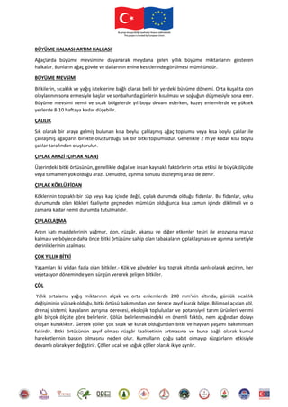 BÜYÜME HALKASI-ARTIM HALKASI
Ağaçlarda büyüme mevsimine dayanarak meydana gelen yıllık büyüme miktarlarını gösteren
halkalar. Bunların ağaç gövde ve dallarının enine kesitlerinde görülmesi mümkündür.
BÜYÜME MEVSİMİ
Bitkilerin, sıcaklık ve yağış isteklerine bağlı olarak belli bir yerdeki büyüme dönemi. Orta kuşakta don
olaylarının sona ermesiyle başlar ve sonbaharda günlerin kısalması ve soğuğun düşmesiyle sona erer.
Büyüme mevsimi nemli ve sıcak bölgelerde yıl boyu devam ederken, kuzey enlemlerde ve yüksek
yerlerde 8-10 haftaya kadar düşebilir.
ÇALILIK
Sık olarak bir araya gelmiş bulunan kısa boylu, çalılaşmış ağaç toplumu veya kısa boylu çalılar ile
çalılaşmış ağaçların birlikte oluşturduğu sık bir bitki toplumudur. Genellikle 2 m'ye kadar kısa boylu
çalılar tarafından oluşturulur.
ÇIPLAK ARAZİ (ÇIPLAK ALAN)
Üzerindeki bitki örtüsünün, genellikle doğal ve insan kaynaklı faktörlerin ortak etkisi ile büyük ölçüde
veya tamamen yok olduğu arazi. Denuded, aşınma sonucu düzleşmiş arazi de denir.
ÇIPLAK KÖKLÜ FİDAN
Köklerinin topraklı bir tüp veya kap içinde değil, çıplak durumda olduğu fidanlar. Bu fidanlar, uyku
durumunda olan kökleri faaliyete geçmeden mümkün olduğunca kısa zaman içinde dikilmeli ve o
zamana kadar nemli durumda tutulmalıdır.
ÇIPLAKLAŞMA
Arzın katı maddelerinin yağmur, don, rüzgâr, akarsu ve diğer etkenler tesiri ile erozyona maruz
kalması ve böylece daha önce bitki örtüsüne sahip olan tabakaların çıplaklaşması ve aşınma suretiyle
derinliklerinin azalması.
ÇOK YILLIK BİTKİ
Yaşamları iki yıldan fazla olan bitkiler.- Kök ve gövdeleri kışı toprak altında canlı olarak geçiren, her
vejetasyon döneminde yeni sürgün vererek gelişen bitkiler.
ÇÖL
Yıllık ortalama yağış miktarının alçak ve orta enlemlerde 200 mm'nin altında, günlük sıcaklık
değişiminin yüksek olduğu, bitki örtüsü bakımından son derece zayıf kurak bölge. Bilimsel açıdan çöl,
drenaj sistemi, kayaların ayrışma derecesi, ekolojik topluluklar ve potansiyel tarım ürünleri verimi
gibi birçok ölçüte göre belirlenir. Çölün belirlenmesindeki en önemli faktör, nem açığından dolayı
oluşan kuraklıktır. Gerçek çöller çok sıcak ve kurak olduğundan bitki ve hayvan yaşamı bakımından
fakirdir. Bitki örtüsünün zayıf olması rüzgâr faaliyetinin artmasına ve buna bağlı olarak kumul
hareketlerinin baskın olmasına neden olur. Kumulların çoğu sabit olmayıp rüzgârların etkisiyle
devamlı olarak yer değiştirir. Çöller sıcak ve soğuk çöller olarak ikiye ayrılır.
 