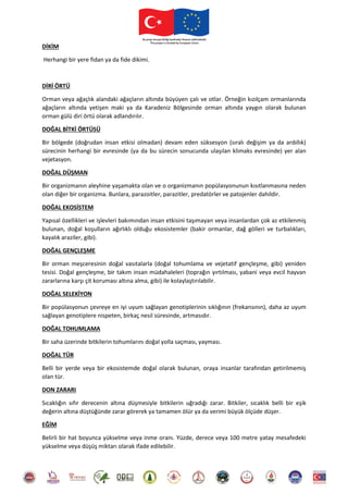 DİKİM
Herhangi bir yere fidan ya da fide dikimi.
DİRİ ÖRTÜ
Orman veya ağaçlık alandaki ağaçların altında büyüyen çalı ve otlar. Örneğin kızılçam ormanlarında
ağaçların altında yetişen maki ya da Karadeniz Bölgesinde orman altında yaygın olarak bulunan
orman gülü diri örtü olarak adlandırılır.
DOĞAL BİTKİ ÖRTÜSÜ
Bir bölgede (doğrudan insan etkisi olmadan) devam eden süksesyon (sıralı değişim ya da ardıllık)
sürecinin herhangi bir evresinde (ya da bu sürecin sonucunda ulaşılan klimaks evresinde) yer alan
vejetasyon.
DOĞAL DÜŞMAN
Bir organizmanın aleyhine yaşamakta olan ve o organizmanın popülasyonunun kısıtlanmasına neden
olan diğer bir organizma. Bunlara, parazoitler, parazitler, predatörler ve patojenler dahildir.
DOĞAL EKOSİSTEM
Yapısal özellikleri ve işlevleri bakımından insan etkisini taşımayan veya insanlardan çok az etkilenmiş
bulunan, doğal koşulların ağırlıklı olduğu ekosistemler (bakir ormanlar, dağ gölleri ve turbalıkları,
kayalık araziler, gibi).
DOĞAL GENÇLEŞME
Bir orman meşceresinin doğal vasıtalarla (doğal tohumlama ve vejetatif gençleşme, gibi) yeniden
tesisi. Doğal gençleşme, bir takım insan müdahaleleri (toprağın yırtılması, yabani veya evcil hayvan
zararlarına karşı çit koruması altına alma, gibi) ile kolaylaştırılabilir.
DOĞAL SELEKİYON
Bir popülasyonun çevreye en iyi uyum sağlayan genotiplerinin sıklığının (frekansının), daha az uyum
sağlayan genotiplere nispeten, birkaç nesil süresinde, artmasıdır.
DOĞAL TOHUMLAMA
Bir saha üzerinde bitkilerin tohumlarını doğal yolla saçması, yayması.
DOĞAL TÜR
Belli bir yerde veya bir ekosistemde doğal olarak bulunan, oraya insanlar tarafından getirilmemiş
olan tür.
DON ZARARI
Sıcaklığın sıfır derecenin altına düşmesiyle bitkilerin uğradığı zarar. Bitkiler, sıcaklık belli bir eşik
değerin altına düştüğünde zarar görerek ya tamamen ölür ya da verimi büyük ölçüde düşer.
EĞİM
Belirli bir hat boyunca yükselme veya inme oranı. Yüzde, derece veya 100 metre yatay mesafedeki
yükselme veya düşüş miktarı olarak ifade edilebilir.
 