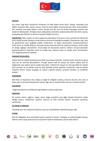 EKOLOJİ
Eco ortam, logy bilim sözcülerinin birleşmesi ile ifade edilen ortam bilimi. Ekoloji, ortamdaki canlı
öğeleri oluşturan bitki, toprak, hayvan, insan ile cansız öğeler arasında bulunan iklim, yüzey şekilleri,
ana materyal arasındaki ilişkileri inceler. Ekoloji hem bir, hem de birkaç topluluğun ortamla olan
ilişkilerini belirleyebilir. Örneğin orman ekolojisinde ormanların yetişmesinde etkili olan iklim, toprak,
topografya gibi faktörler ve bunların karşılıklı ilişkileri ele alınır.
EKOSİSTEM : Bitki, hayvan ve mikro-organizma toplulukları ile bunların cansız çevrelerinin işlevsel bir
birim olarak karşılıklı etkileşim içinde bulunan dinamik birlikteliği (kompleksi). Ekosistemler yapı, işlev
ve gelişimlerine göre aşağıdaki şekilde sınıflandırılır. (i) Kapalı ekosistemler (closedecosystems):
Enerji akımı ve madde dolaşımı açısından komşu ekosistemlerle bir alışverişi olmayan, kendi içinde
bir denge sağlayan ekosistemler. Ancak böyle bir ekosisteme nadiren rastlanır. (ii) Açık ekosistem
(openecosystems): Dışarıdan enerji ve madde alan, dışarıya enerji ve madde veren ekosistemdir.
Tüm doğal ekosistemler böyledir.
ENDEMİK (EKOLOJİDE)
Sadece belli bir coğrafi yörede bulunan bitki veya hayvan türleridir. Endemik türler yeryüzünün geniş
veya dar bir alanında bulunabilirler. Örneğin bazıları belli bir kıtada, bir kıtanın sadece belli bir
bölgesinde veya sadece tek bir adada bulunabilir. Endemik tür taşıyan bir alan genellikle bir şekilde
izole olmuştur ve bu şekilde türün bu saha dışındaki yerlere yayılması zorlaşmıştır veya bu sahalar
endemik türlerin ihtiyaç duyduğu ve sadece oralarda bulunan çevresel koşullara ve özelliklere
sahiptir.
ENDEMİZM
Belli bitki ve hayvanların kıta, bölge ve doğal bir bölgede tutulma, bulunma durumu. Bir saha ne
kadar yaşlı ve çevresel etkileşimden uzak bir dağ, ada ise endemik bitki oranı da o nispette fazladır.
ENVANTER
Doğal kaynaklarla ve nitelikleriyle ilgili bilgilerin sahada toplanması.
EROZYON
Bir arazinin akarsu, yağmur, rüzgar, buzul, dalga, yerçekimi veya diğer jeolojik etmenlerin neden
olduğu kopma, sürüklenme, çözülme, taşınma ve kitle hareketi benzeri süreçlerle aşındırılıp,
yıpratılması.
EŞ YÜKSELTİ EĞRİLERİ
Yüksekliği aynı olan noktaları birleştiren veya aynı yükseklikteki noktalardan geçen eğri.
FAUNA
Belli bir bölgedeki veya zamandaki hayvan yaşamının tamamı. Zoologlar ve paleontologlar faunayı,
belli bir zaman veya yerde bulunan hayvanların tipik bir koleksiyonu olarak ifade ederler.
 