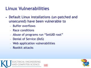 69
Linux Vulnerabilities
• Default Linux installations (un-patched and
unsecured) have been vulnerable to
– Buffer overflo...