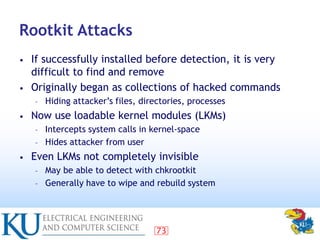 73
Rootkit Attacks
• If successfully installed before detection, it is very
difficult to find and remove
• Originally bega...